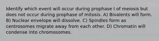 Identify which event will occur during prophase I of meiosis but does not occur during prophase of mitosis. A) Bivalents will form. B) Nuclear envelope will dissolve. C) Spindles form as centrosomes migrate away from each other. D) Chromatin will condense into chromosomes.