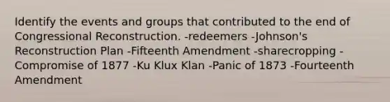 Identify the events and groups that contributed to the end of Congressional Reconstruction. -redeemers -Johnson's Reconstruction Plan -Fifteenth Amendment -sharecropping -Compromise of 1877 -Ku Klux Klan -Panic of 1873 -Fourteenth Amendment