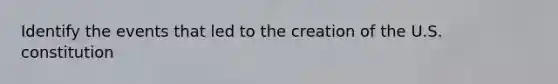 Identify the events that led to the creation of the U.S. constitution