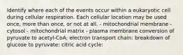 Identify where each of the events occur within a eukaryotic cell during cellular respiration. Each cellular location may be used once, more than once, or not at all. - mitochondrial membrane - cytosol - mitochondrial matrix - plasma membrane conversion of pyruvate to acetyl‑CoA: electron transport chain: breakdown of glucose to pyruvate: citric acid cycle: