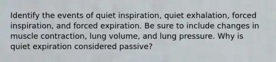 Identify the events of quiet inspiration, quiet exhalation, forced inspiration, and forced expiration. Be sure to include changes in muscle contraction, lung volume, and lung pressure. Why is quiet expiration considered passive?