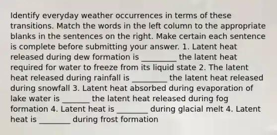 Identify everyday weather occurrences in terms of these transitions. Match the words in the left column to the appropriate blanks in the sentences on the right. Make certain each sentence is complete before submitting your answer. 1. Latent heat released during dew formation is _________ the latent heat required for water to freeze from its liquid state 2. The latent heat released during rainfall is _________ the latent heat released during snowfall 3. Latent heat absorbed during evaporation of lake water is _______ the latent heat released during fog formation 4. Latent heat is ________ during glacial melt 4. Latent heat is ________ during frost formation