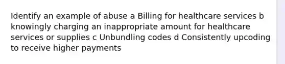 Identify an example of abuse a Billing for healthcare services b knowingly charging an inappropriate amount for healthcare services or supplies c Unbundling codes d Consistently upcoding to receive higher payments