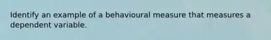 Identify an example of a behavioural measure that measures a dependent variable.