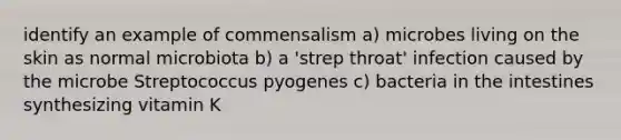 identify an example of commensalism a) microbes living on the skin as normal microbiota b) a 'strep throat' infection caused by the microbe Streptococcus pyogenes c) bacteria in the intestines synthesizing vitamin K