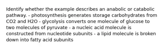 Identify whether the example describes an anabolic or catabolic pathway. - photosynthesis generates storage carbohydrates from CO2 and H2O - glycolysis converts one molecule of glucose to two molecules of pyruvate - a nucleic acid molecule is constructed from nucleotide subunits - a lipid molecule is broken down into fatty acid subunits