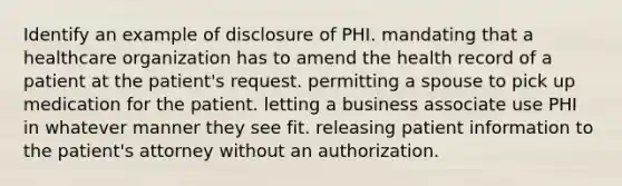 Identify an example of disclosure of PHI. mandating that a healthcare organization has to amend the health record of a patient at the patient's request. permitting a spouse to pick up medication for the patient. letting a business associate use PHI in whatever manner they see fit. releasing patient information to the patient's attorney without an authorization.