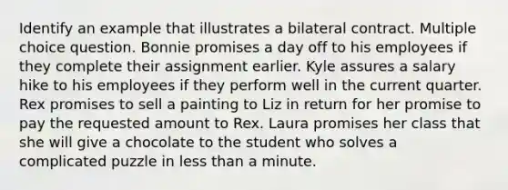 Identify an example that illustrates a bilateral contract. Multiple choice question. Bonnie promises a day off to his employees if they complete their assignment earlier. Kyle assures a salary hike to his employees if they perform well in the current quarter. Rex promises to sell a painting to Liz in return for her promise to pay the requested amount to Rex. Laura promises her class that she will give a chocolate to the student who solves a complicated puzzle in less than a minute.