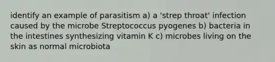 identify an example of parasitism a) a 'strep throat' infection caused by the microbe Streptococcus pyogenes b) bacteria in the intestines synthesizing vitamin K c) microbes living on the skin as normal microbiota