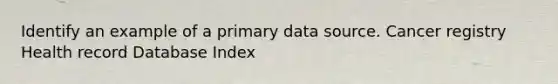 Identify an example of a primary data source. Cancer registry Health record Database Index