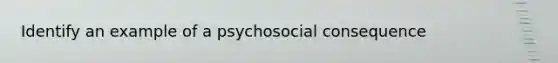 Identify an example of a psychosocial consequence