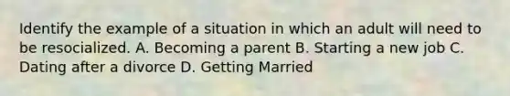 Identify the example of a situation in which an adult will need to be resocialized. A. Becoming a parent B. Starting a new job C. Dating after a divorce D. Getting Married