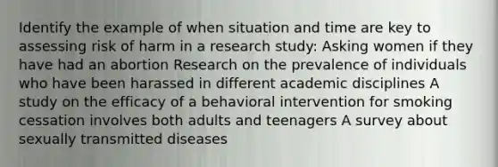 Identify the example of when situation and time are key to assessing risk of harm in a research study: Asking women if they have had an abortion Research on the prevalence of individuals who have been harassed in different academic disciplines A study on the efficacy of a behavioral intervention for smoking cessation involves both adults and teenagers A survey about sexually transmitted diseases