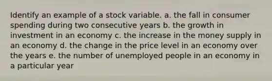 Identify an example of a stock variable. a. the fall in consumer spending during two consecutive years b. the growth in investment in an economy c. the increase in the money supply in an economy d. the change in the price level in an economy over the years e. the number of unemployed people in an economy in a particular year