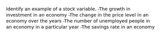 Identify an example of a stock variable. -The growth in investment in an economy -The change in the price level in an economy over the years -The number of unemployed people in an economy in a particular year -The savings rate in an economy