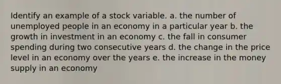 Identify an example of a stock variable. a. the number of unemployed people in an economy in a particular year b. the growth in investment in an economy c. the fall in consumer spending during two consecutive years d. the change in the price level in an economy over the years e. the increase in the money supply in an economy