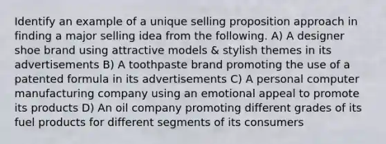 Identify an example of a unique selling proposition approach in finding a major selling idea from the following. A) A designer shoe brand using attractive models & stylish themes in its advertisements B) A toothpaste brand promoting the use of a patented formula in its advertisements C) A personal computer manufacturing company using an emotional appeal to promote its products D) An oil company promoting different grades of its fuel products for different segments of its consumers