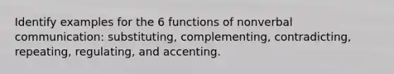 Identify examples for the 6 functions of nonverbal communication: substituting, complementing, contradicting, repeating, regulating, and accenting.