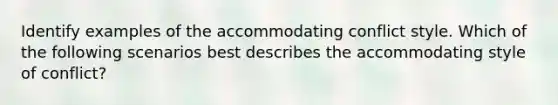 Identify examples of the accommodating conflict style. Which of the following scenarios best describes the accommodating style of conflict?