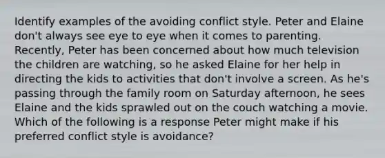 Identify examples of the avoiding conflict style. Peter and Elaine don't always see eye to eye when it comes to parenting. Recently, Peter has been concerned about how much television the children are watching, so he asked Elaine for her help in directing the kids to activities that don't involve a screen. As he's passing through the family room on Saturday afternoon, he sees Elaine and the kids sprawled out on the couch watching a movie. Which of the following is a response Peter might make if his preferred conflict style is avoidance?