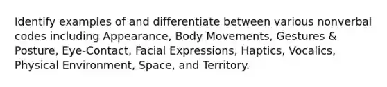 Identify examples of and differentiate between various nonverbal codes including Appearance, Body Movements, Gestures & Posture, Eye-Contact, Facial Expressions, Haptics, Vocalics, Physical Environment, Space, and Territory.