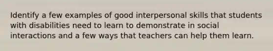 Identify a few examples of good interpersonal skills that students with disabilities need to learn to demonstrate in social interactions and a few ways that teachers can help them learn.