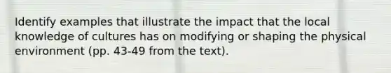 Identify examples that illustrate the impact that the local knowledge of cultures has on modifying or shaping the physical environment (pp. 43-49 from the text).