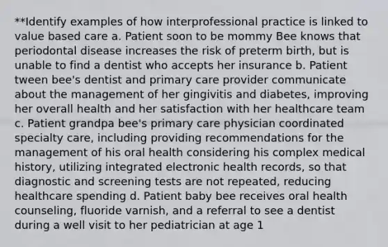 **Identify examples of how interprofessional practice is linked to value based care a. Patient soon to be mommy Bee knows that periodontal disease increases the risk of preterm birth, but is unable to find a dentist who accepts her insurance b. Patient tween bee's dentist and primary care provider communicate about the management of her gingivitis and diabetes, improving her overall health and her satisfaction with her healthcare team c. Patient grandpa bee's primary care physician coordinated specialty care, including providing recommendations for the management of his oral health considering his complex medical history, utilizing integrated electronic health records, so that diagnostic and screening tests are not repeated, reducing healthcare spending d. Patient baby bee receives oral health counseling, fluoride varnish, and a referral to see a dentist during a well visit to her pediatrician at age 1