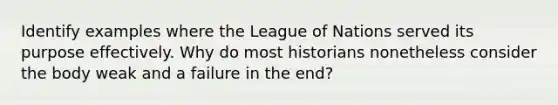 Identify examples where the League of Nations served its purpose effectively. Why do most historians nonetheless consider the body weak and a failure in the end?