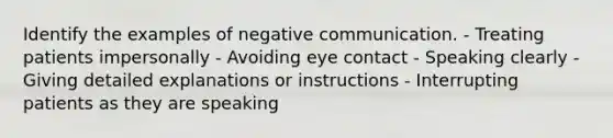 Identify the examples of negative communication. - Treating patients impersonally - Avoiding eye contact - Speaking clearly - Giving detailed explanations or instructions - Interrupting patients as they are speaking