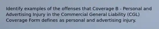 Identify examples of the offenses that Coverage B - Personal and Advertising Injury in the Commercial General Liability (CGL) Coverage Form defines as personal and advertising injury.