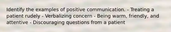 Identify the examples of positive communication. - Treating a patient rudely - Verbalizing concern - Being warm, friendly, and attentive - Discouraging questions from a patient