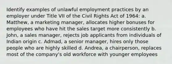 Identify examples of unlawful employment practices by an employer under Title VII of the Civil Rights Act of 1964: a. Matthew, a marketing manager, allocates higher bonuses for employees who have hit the sales target more consistently b. John, a sales manager, rejects job applicants from individuals of Indian origin c. Admad, a senior manager, hires only those people who are highly skilled d. Andrea, a chairperson, replaces most of the company's old workforce with younger employees