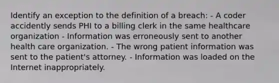 Identify an exception to the definition of a breach: - A coder accidently sends PHI to a billing clerk in the same healthcare organization - Information was erroneously sent to another health care organization. - The wrong patient information was sent to the patient's attorney. - Information was loaded on the Internet inappropriately.