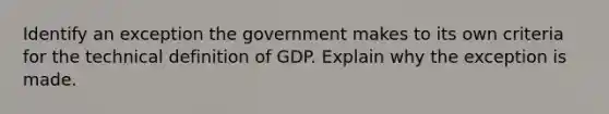 Identify an exception the government makes to its own criteria for the technical definition of GDP. Explain why the exception is made.