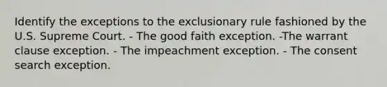 Identify the exceptions to <a href='https://www.questionai.com/knowledge/kiz15u9aWk-the-exclusionary-rule' class='anchor-knowledge'>the exclusionary rule</a> fashioned by the U.S. Supreme Court. - The good faith exception. -The warrant clause exception. - The impeachment exception. - The consent search exception.