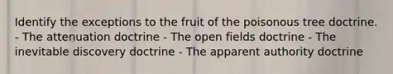 Identify the exceptions to the fruit of the poisonous tree doctrine. - The attenuation doctrine - The open fields doctrine - The inevitable discovery doctrine - The apparent authority doctrine