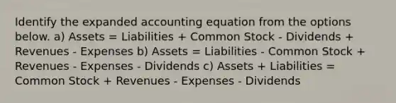 Identify the expanded accounting equation from the options below. a) Assets = Liabilities + Common Stock - Dividends + Revenues - Expenses b) Assets = Liabilities - Common Stock + Revenues - Expenses - Dividends c) Assets + Liabilities = Common Stock + Revenues - Expenses - Dividends