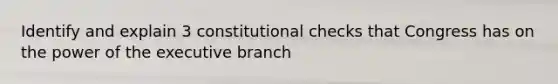 Identify and explain 3 constitutional checks that Congress has on the power of the executive branch