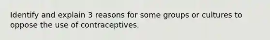 Identify and explain 3 reasons for some groups or cultures to oppose the use of contraceptives.