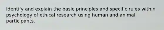 Identify and explain the basic principles and specific rules within psychology of ethical research using human and animal participants.