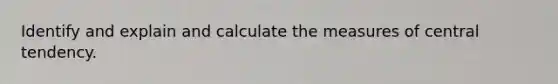 Identify and explain and calculate the measures of central tendency.