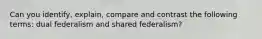 Can you identify, explain, compare and contrast the following terms: dual federalism and shared federalism?