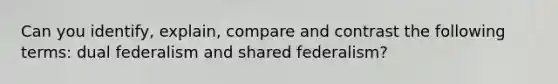 Can you identify, explain, compare and contrast the following terms: dual federalism and shared federalism?