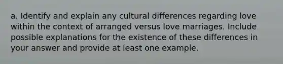 a. Identify and explain any cultural differences regarding love within the context of arranged versus love marriages. Include possible explanations for the existence of these differences in your answer and provide at least one example.