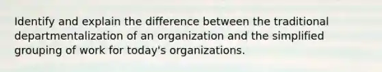 Identify and explain the difference between the traditional departmentalization of an organization and the simplified grouping of work for today's organizations.