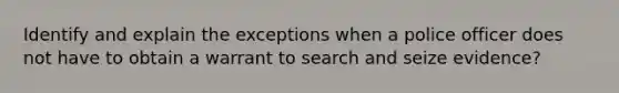 Identify and explain the exceptions when a police officer does not have to obtain a warrant to search and seize evidence?