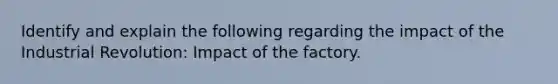 Identify and explain the following regarding the impact of the Industrial Revolution: Impact of the factory.