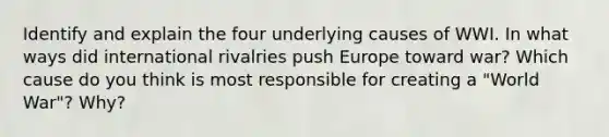 Identify and explain the four underlying causes of WWI. In what ways did international rivalries push Europe toward war? Which cause do you think is most responsible for creating a "World War"? Why?