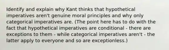 Identify and explain why Kant thinks that hypothetical imperatives aren't genuine moral principles and why only categorical imperatives are. (The point here has to do with the fact that hypothetical imperatives are conditional - there are exceptions to them - while categorical imperatives aren't - the latter apply to everyone and so are exceptionless.)